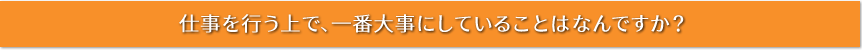 仕事を行う上で、一番大事にしていることはなんですか？