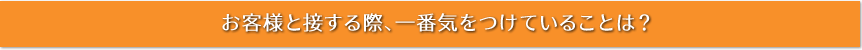 お客様と接する際、一番気をつけていることは？